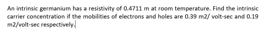 An intrinsic germanium has a resistivity of 0.4711 m at room temperature. Find the intrinsic
carrier concentration if the mobilities of electrons and holes are 0.39 m2/ volt-sec and 0.19
m2/volt-sec respectively.