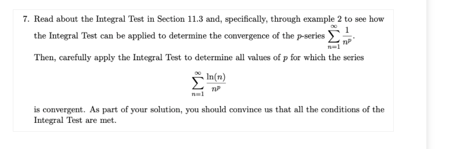 7. Read about the Integral Test in Section 11.3 and, specifically, through example 2 to see how
the Integral Test can be applied to determine the convergence of the p-series
1
n=1
Then, carefully apply the Integral Test to determine all values of p for which the series
SIn(n)
n=1
is convergent. As part of your solution, you should convince us that all the conditions of the
Integral Test are met.
