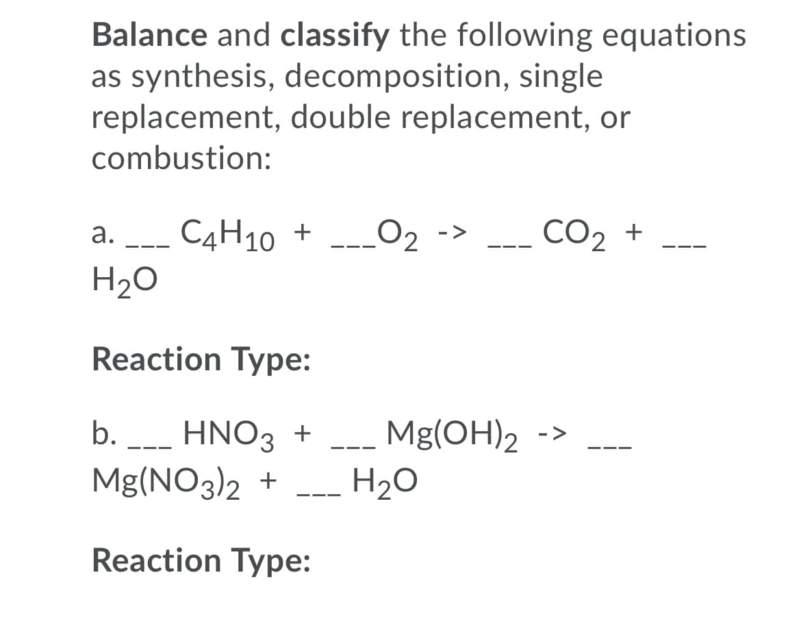 Balance and classify the following equations
as synthesis, decomposition, single
replacement, double replacement, or
combustion:
а. - С4Н10 +
H20
L02
CO2 +
->
Reaction Type:
HNO3 +
Mg(NO3)2 +
b.
Mg(OH)2
->
-- -
-- -
H20
--
Reaction Type:
