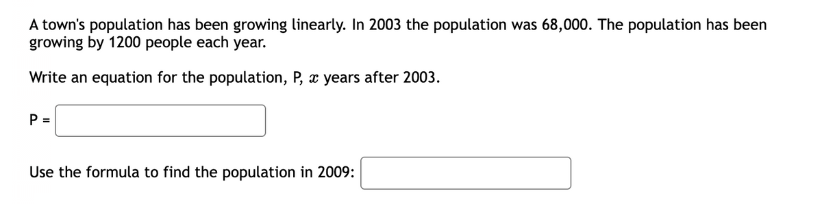 A town's population has been growing linearly. In 2003 the population was 68,000. The population has been
growing by 1200 people each year.
Write an equation for the population, P, x years after 2003.
P =
Use the formula to find the population in 2009:
