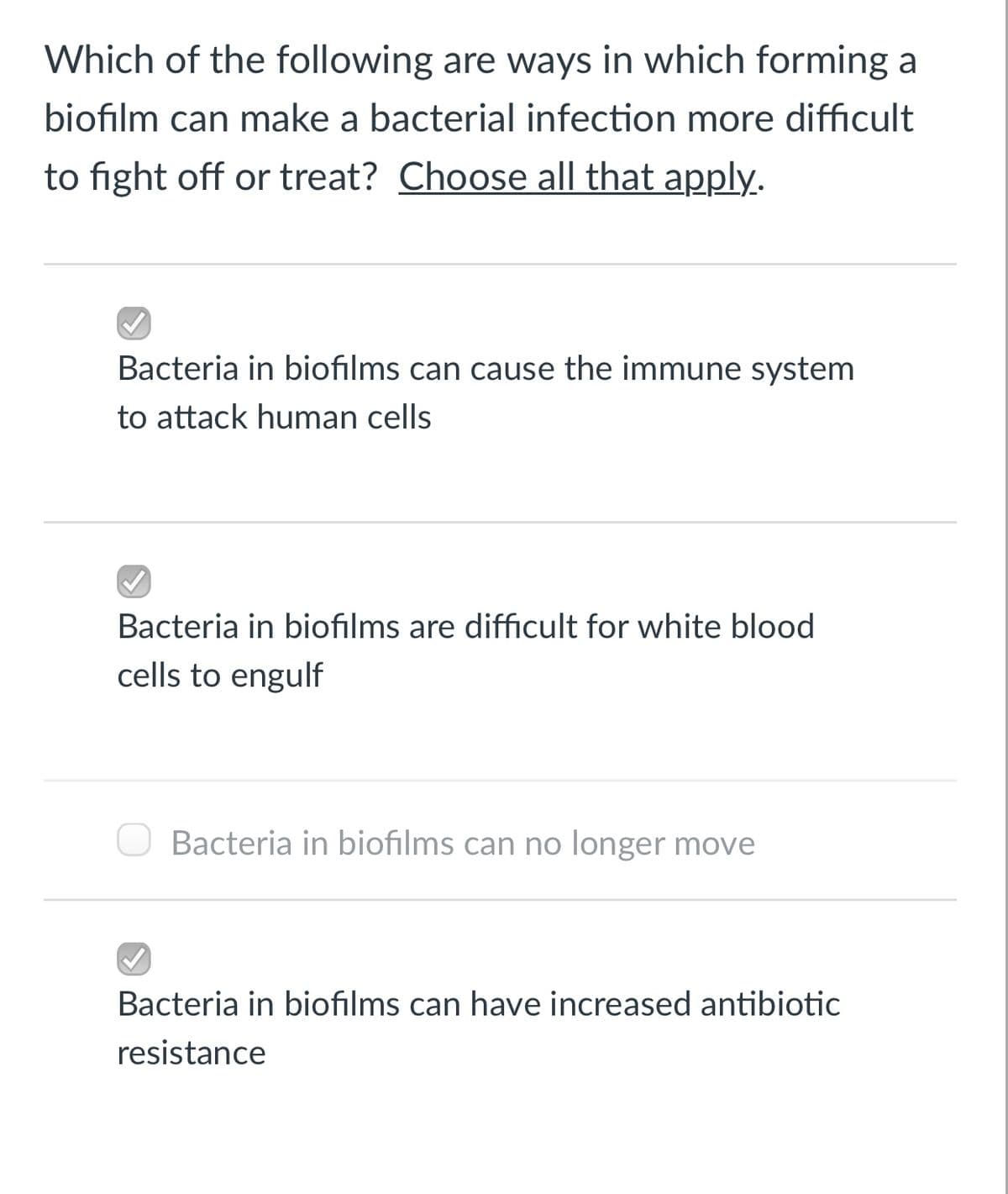 Which of the following are ways in which forming a
biofilm can make a bacterial infection more difficult
to fight off or treat? Choose all that apply.
Bacteria in biofilms can cause the immune system
to attack human cells
Bacteria in biofilms are difficult for white blood
cells to engulf
Bacteria in biofilms can no longer move
Bacteria in biofilms can have increased antibiotic
resistance

