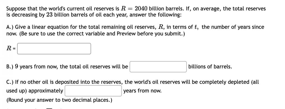 Suppose that the world's current oil reserves is R = 2040 billion barrels. If, on average, the total reserves
is decreasing by 23 billion barrels of oil each year, answer the following:
A.) Give a linear equation for the total remaining oil reserves, R, in terms of t, the number of years since
now. (Be sure to use the correct variable and Preview before you submit.)
R =
B.) 9 years from now, the total oil reserves will be
billions of barrels.
C.) If no other oil is deposited into the reserves, the world's oil reserves will be completely depleted (all
used up) approximately
years from now.
(Round your answer to two decimal places.)
