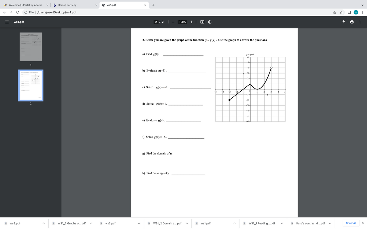 T Welcome | uPortal by Apereo
X b Home | bartleby
O ws1.pdf
+
O File | /Users/user/Desktop/ws1.pdf
ws1.pdf
2 / 2
100%
+ | A O
-
2. Below you are given the graph of the function y=g(x). Use the graph to answer the questions.
a) Find g(0).
y = g(x)
1
4
b) Evaluate g(-3).
3.
c) Solve: g(x)=-1.
-3
2
4
-1
-2
2
d) Solve: g(x)=1.
-3
-4
-5
e) Evaluate g(4).
-6
f) Solve g(x) =-5.
g) Find the domain of g.
h) Find the range of g.
ws3.pdf
Ws1_3 Graphs o..pdf
ws2.pdf
WS1_2 Domain a..pdf
ws1.pdf
WS1_1 Reading..pdf
Kato's contract.d...pdf
Show All
-우
II

