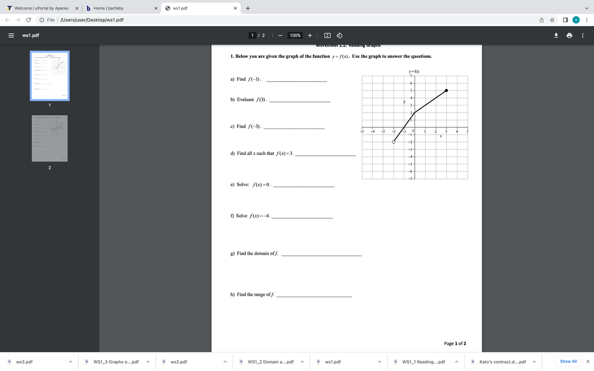 T Welcome | uPortal by Apereo
X b Home | bartleby
O ws1.pdf
+
O File | /Users/user/Desktop/ws1.pdf
ws1.pdf
1 / 2
100%
+| O O
worksneet 1.1: Reading Grapns
1. Below you are given the graph of the function y= f(x). Use the graph to answer the questions.
y = fx)
a) Find f(-1).
-6
4
b) Evaluate f(3).
1
c) Find f(-3).
-5
-1
-1
-4
-3
-2
1
2
3
4
-2
-3
d) Find all x such that f(x)=3.
-4
-5
2
-6
-7
e) Solve: f(x)=0.
f) Solve f(x) =-4.
g) Find the domain of f.
h) Find the range of f.
Page 1 of 2
ws3.pdf
Ws1_3 Graphs o..pdf
ws2.pdf
WS1_2 Domain a..pdf
ws1.pdf
WS1_1 Reading..pdf
Kato's contract.d...pdf
Show All
II
