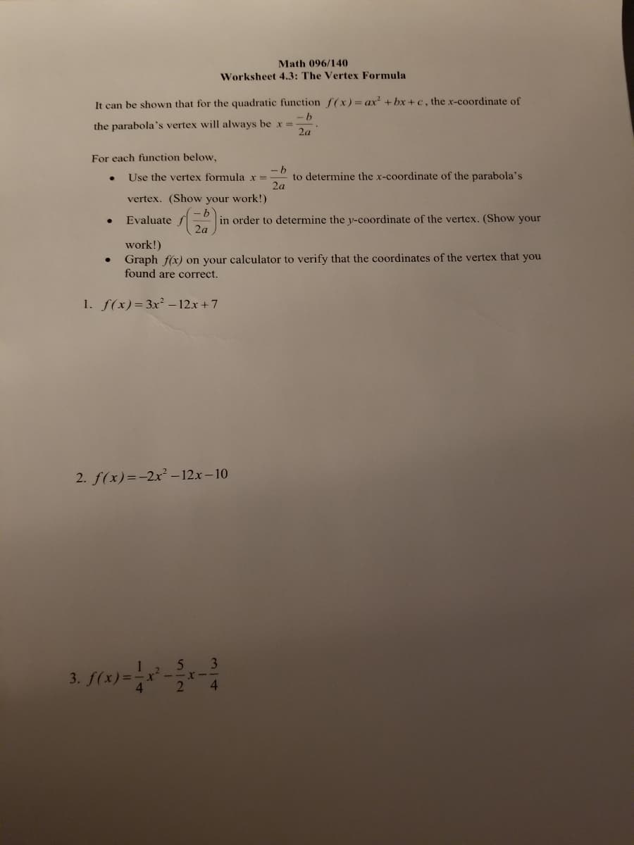 Math 096/140
Worksheet 4.3: The Vertex Formula
It can be shown that for the quadratic function f(x) = ax² +bx+c, the x-coordinate of
-b
the parabola's vertex will always be x =
2a
For each function below,
-b
Use the vertex formula x = to determine the x-coordinate of the parabola's
2a
vertex. (Show your work!)
·b
Evaluate
in order to determine the y-coordinate of the vertex. (Show your
2a
work!)
Graph f(x) on your calculator to verify that the coordinates of the vertex that you
found are correct.
1. f(x)=3x²-12x+7
2. f(x)=-2x²-12x-10
·X-
2 4
3. f(x)=1