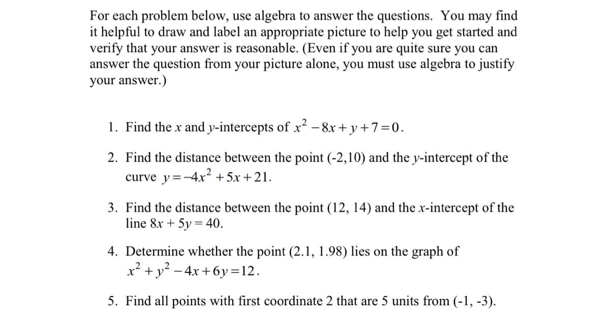For each problem below, use algebra to answer the questions. You may find
it helpful to draw and label an appropriate picture to help you get started and
verify that
your answer is reasonable. (Even if you are quite sure you can
answer the question from your picture alone, you must use algebra to justify
your answer.)
1. Find the x and y-intercepts of x² - 8x+y+7=0.
2. Find the distance between the point (-2,10) and the y-intercept of the
curve y=-4x² + 5x+21.
3. Find the distance between the point (12, 14) and the x-intercept of the
line 8x + 5y = 40.
4. Determine whether the point (2.1, 1.98) lies on the graph of
x² + y²-4x+6y=12.
5. Find all points with first coordinate 2 that are 5 units from (-1, -3).