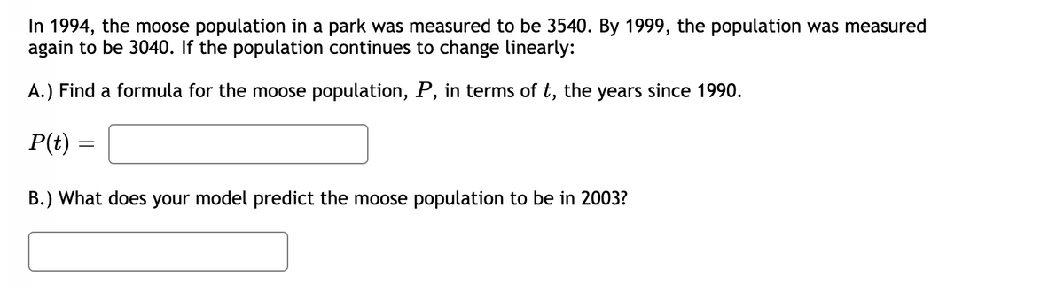 In 1994, the moose population in a park was measured to be 3540. By 1999, the population was measured
again to be 3040. If the population continues to change linearly:
A.) Find a formula for the moose population, P, in terms of t, the years since 1990.
P(t)
B.) What does your model predict the moose population to be in 2003?
