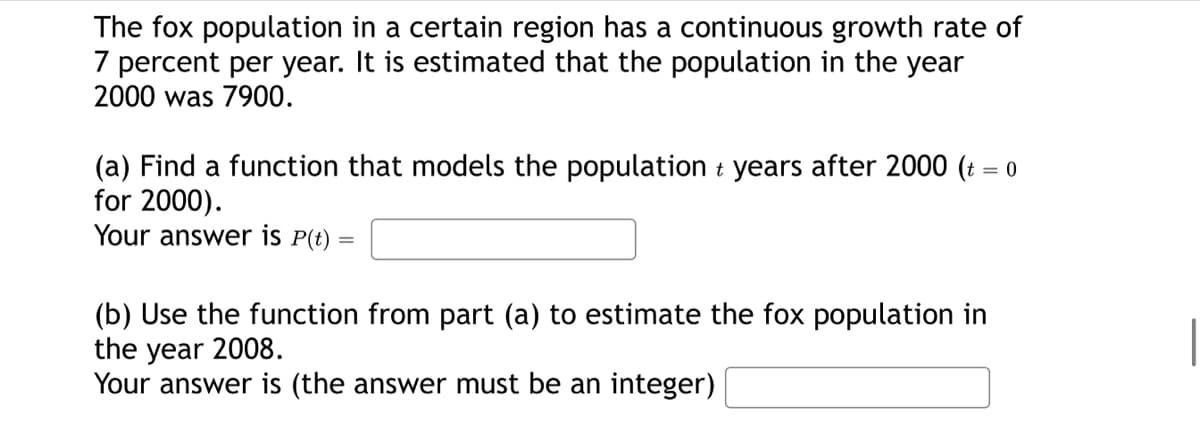 The fox population in a certain region has a continuous growth rate of
7 percent per year. It is estimated that the population in the year
2000 was 7900.
(a) Find a function that models the population + years after 2000 (t = 0
for 2000).
Your answer is P(t) =
(b) Use the function from part (a) to estimate the fox population in
the year 2008.
Your answer is (the answer must be an integer)