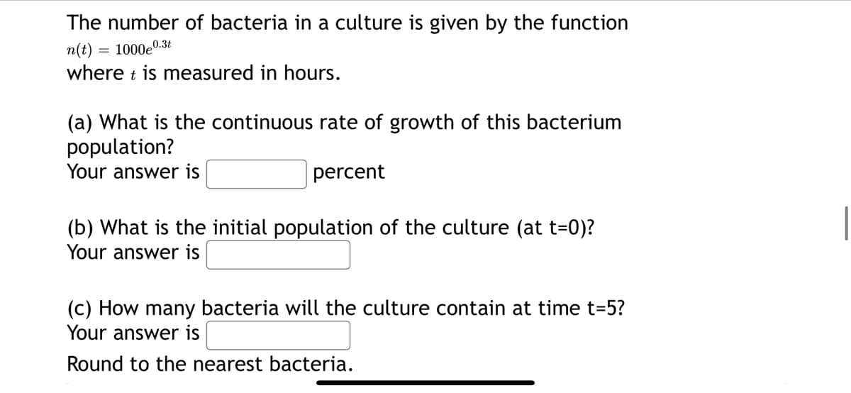 The number of bacteria in a culture is given by the function
n(t) = 1000e0..
0.3t
where t is measured in hours.
(a) What is the continuous rate of growth of this bacterium
population?
Your answer is
percent
(b) What is the initial population of the culture (at t=0)?
Your answer is
(c) How many bacteria will the culture contain at time t=5?
Your answer is
Round to the nearest bacteria.