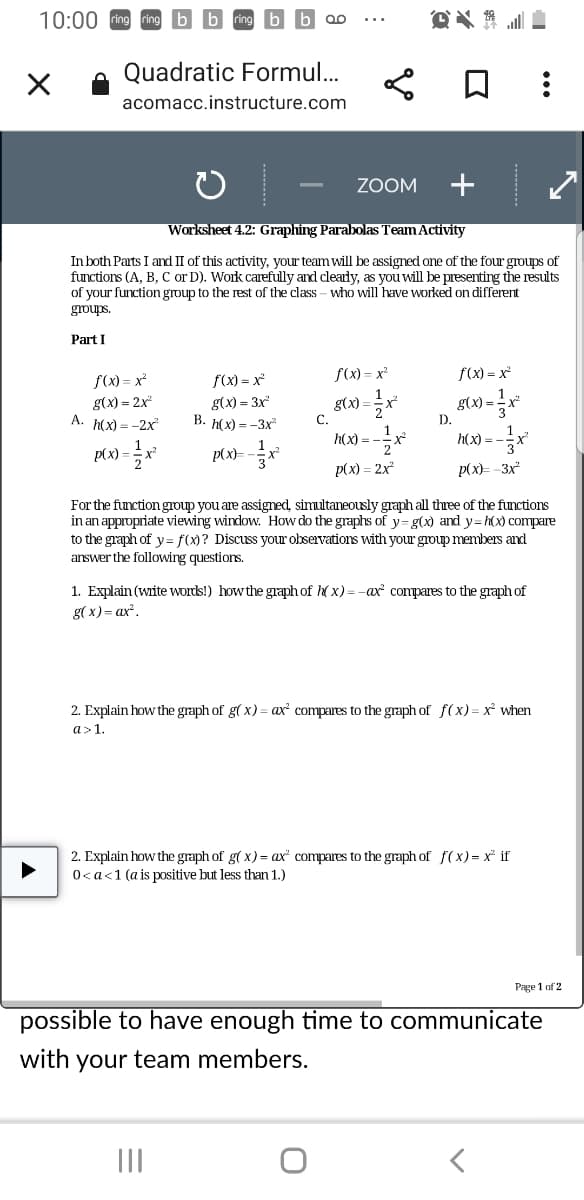 10:00
* * -
X
:
ZOOM
Worksheet 4.2: Graphing Parabolas Team Activity
In both Parts I and II of this activity, your team will be assigned one of the four groups of
functions (A, B, C or D). Work carefully and clearly, as you will be presenting the results
of your function group to the rest of the class - who will have worked different
groups.
Part I
f(x)=x²
f(x)=x²
f(x)=x²
f(x)=x²
g(x) = 3x²
g(x) = 2x²
A. h(x) = -2x²
g(x)=
g(x)=
B. h(x)=-3x²
h(x)=
h(x) = -
p(x)=
p(x)=x²
p(x) = 2x²
p(x)=-3x²
For the function group you are assigned, simultaneously graph all three of the functions
in an appropriate viewing window. How do the graphs of y-g(x) and y=h(x) compare
to the graph of y=f(x)? Discuss your observations with your group members and
answer the following questions.
1. Explain (write words!) how the graph of h(x) = -ax² compares to the graph of
g(x) = ax².
2. Explain how the graph of g(x) = ax² compares to the graph of f(x)= x² when
a> 1.
2. Explain how the graph of g(x) = ax compares to the graph of f(x)= x² if
0< a < 1 (a is positive but than
Page 1 of 2
possible to have enough time to communicate
with your team members.
|||
<
Quadratic Formul...
acomacc.instructure.com
C.
=-1/2x²
D.
