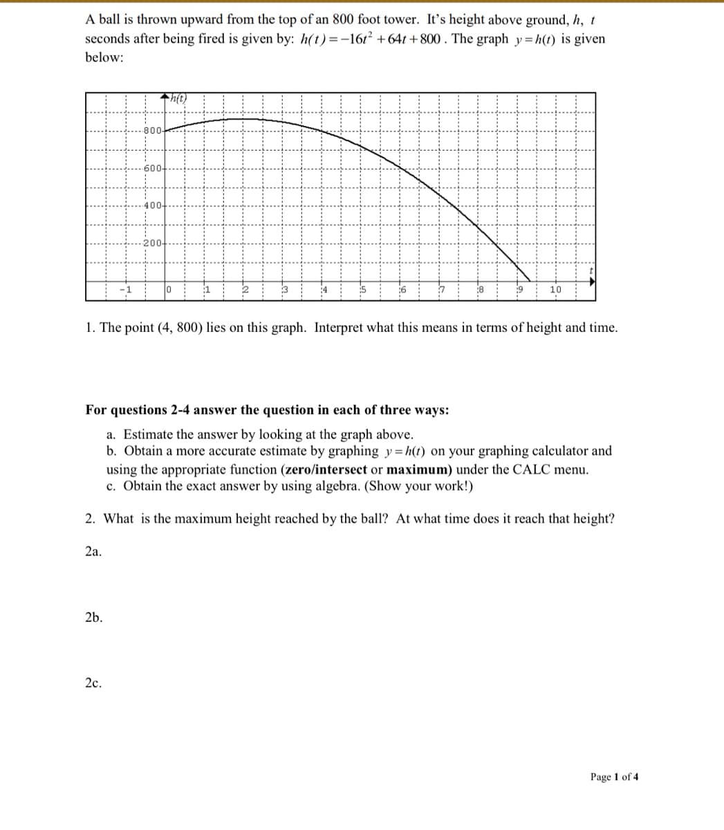 A ball is thrown upward from the top of an 800 foot tower. It's height above ground, h, t
seconds after being fired is given by: h(t)=-16t² +64t+800. The graph y=h(t) is given
below:
◆h(t)
0
3
:6
:8
9
10
1. The point (4, 800) lies on this graph. Interpret what this means in terms of height and time.
For questions 2-4 answer the question in each of three ways:
a. Estimate the answer by looking at the graph above.
b. Obtain a more accurate estimate by graphing y=h(t) on your graphing calculator and
using the appropriate function (zero/intersect or maximum) under the CALC menu.
c. Obtain the exact answer by using algebra. (Show your work!)
2. What is the maximum height reached by the ball? At what time does it reach that height?
2a.
2b.
Page 1 of 4
2c.
800-
600-
400-
200-