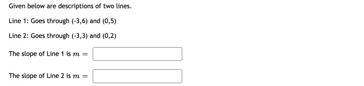 Given below are descriptions of two lines.
Line 1: Goes through (-3,6) and (0,5)
Line 2: Goes through (-3,3) and (0,2)
The slope of Line 1 is m =
The slope of Line 2 is m =
