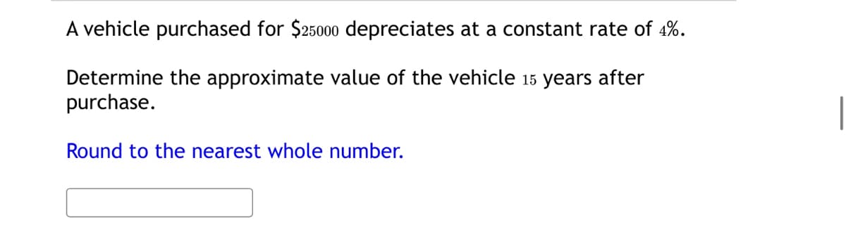 A vehicle purchased for $25000 depreciates at a constant rate of 4%.
Determine the approximate value of the vehicle 15 years after
purchase.
Round to the nearest whole number.