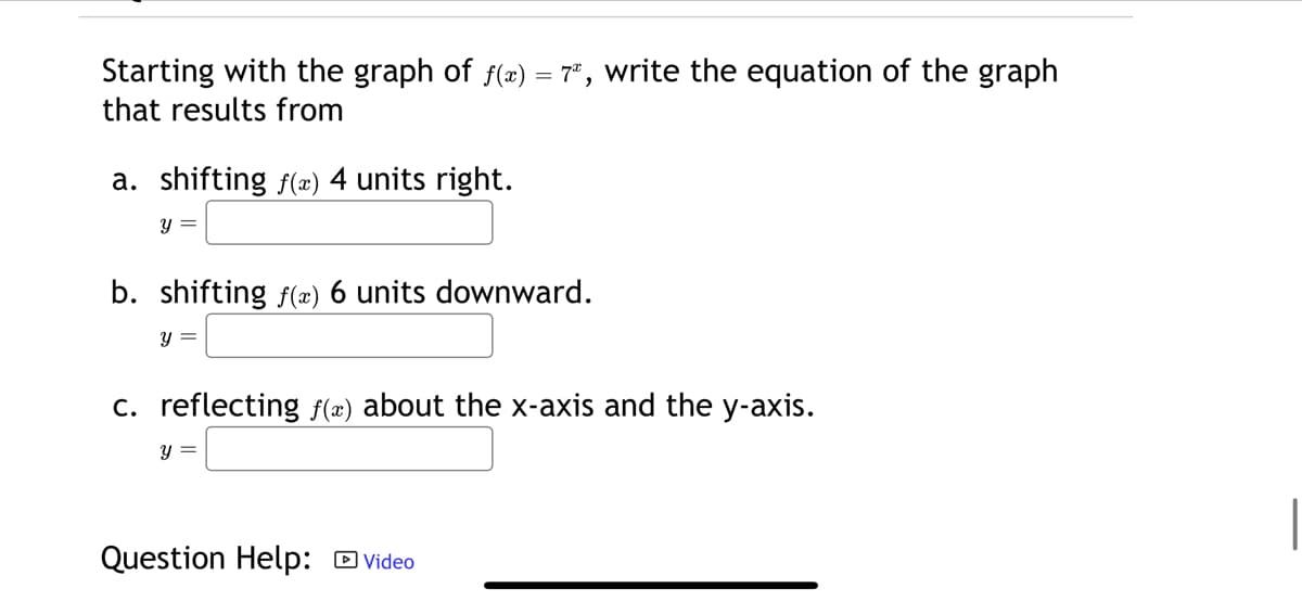 Starting with the graph of f(x) = 7, write the equation of the graph
that results from
a. shifting f(x) 4 units right.
y =
b. shifting f(x) 6 units downward.
y =
c. reflecting f(x) about the x-axis and the y-axis.
y =
Question Help: Video