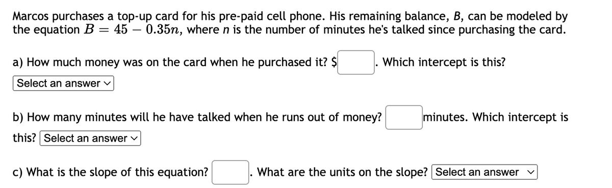 Marcos purchases a top-up card for his pre-paid cell phone. His remaining balance, B, can be modeled by
the equation B = 45 – 0.35n, where n is the number of minutes he's talked since purchasing the card.
a) How much money was on the card when he purchased it? $
Which intercept is this?
Select an answer v
b) How many minutes will he have talked when he runs out of money?
minutes. Which intercept is
this? Select an answer v
c) What is the slope of this equation?
What are the units on the slope? Select an answer
