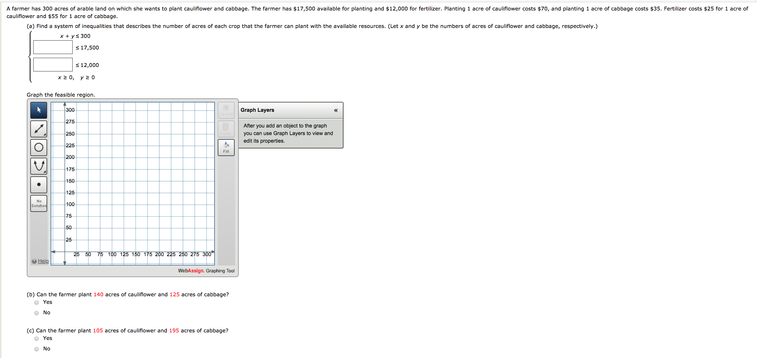 A farmer has 300 acres of arable land on which she wants to plant cauliflower and cabbage. The farmer has $17,500 available for planting and $12,000 for fertilizer. Planting 1 acre of cauliflower costs $70, and planting 1 acre of cabbage costs $35. Fertilizer costs $25 for 1 acre of
cauliflower and $55 for 1 acre of cabbage.
(a) Find a system of inequalities that describes the number of acres of each crop that the farmer can plant with the available resources. (Let x and y be the numbers of acres of cauliflower and cabbage, respectively.)
Y+ V< 300

