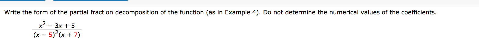 Write the form of the partial fraction decomposition of the function (as in Example 4). Do not determine the numerical values of the coefficients.
x2 - 3x + 5
(x – 5)?(x + 7)
