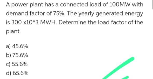A power plant has a connected load of 100MW with
demand factor of 75%. The yearly generated energy
is 300 x10^3 MWH. Determine the load factor of the
plant.
a) 45.6%
b) 75.6%
c) 55.6%
d) 65.6%