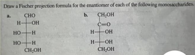 Draw a Fischer projection formula for the enantiomer of each of the following monosaccharides.
CHO
b.
a.
-ОН
Н
HO-H
НО-
-Н
CH₂OH
Н
Н-
CH₂OH
c=0
-OH
-ОН
CH₂OH