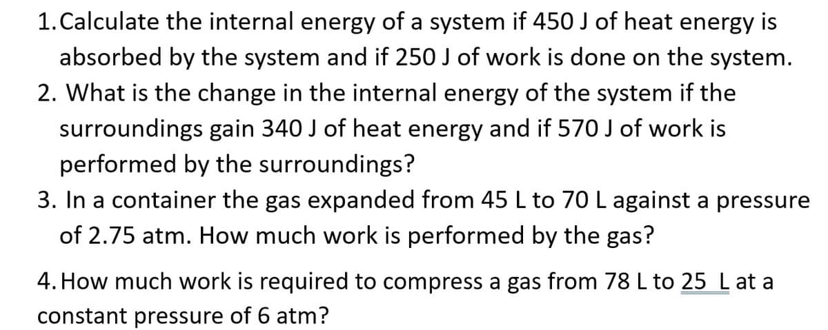 1. Calculate the internal energy of a system if 450 J of heat energy is
absorbed by the system and if 250 J of work is done on the system.
2. What is the change in the internal energy of the system if the
surroundings gain 340 J of heat energy and if 570 J of work is
performed by the surroundings?
3. In a container the gas expanded from 45 L to 70 L against a pressure
of 2.75 atm. How much work is performed by the gas?
4. How much work is required to compress a gas from 78 L to 25 L at a
constant pressure of 6 atm?