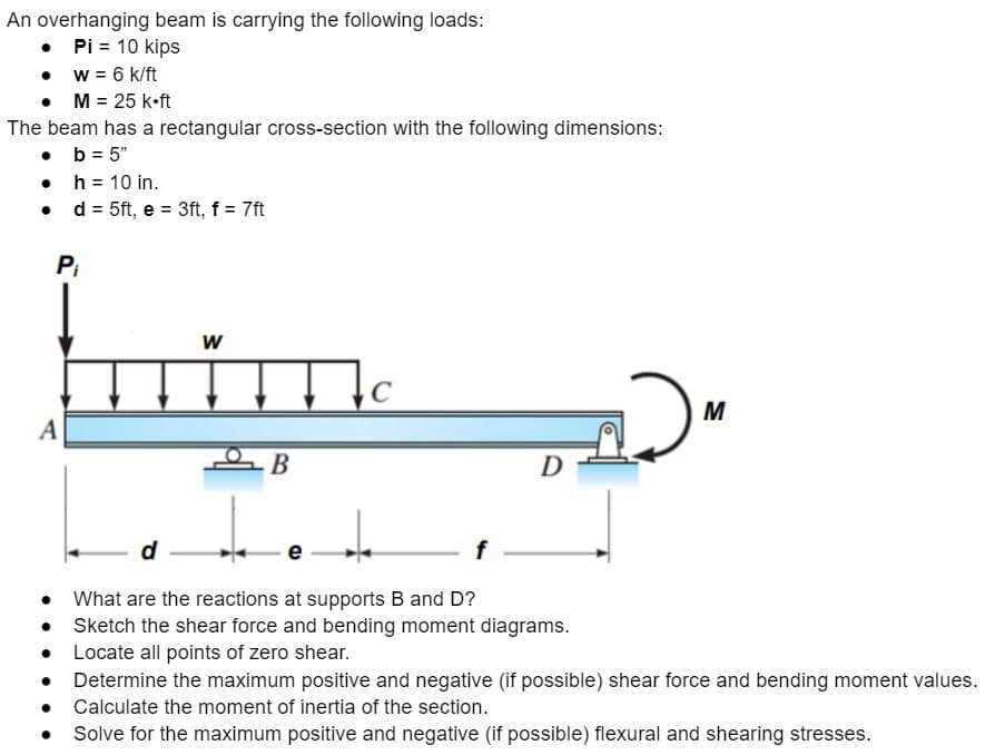 An overhanging beam is carrying the following loads:
Pi = 10 kips
•
• w = 6 k/ft
• M = 25 K.ft
The beam has a rectangular cross-section with the following dimensions:
b = 5"
•
•
•
h = 10 in.
d = 5ft, e = 3ft, f = 7ft
P₁
A
W
Tc
B
D
M
• What are the reactions at supports B and D?
•
Sketch the shear force and bending moment diagrams.
● Locate all points of zero shear.
•
Determine the maximum positive and negative (if possible) shear force and bending moment values.
• Calculate the moment of inertia of the section.
●
Solve for the maximum positive and negative (if possible) flexural and shearing stresses.