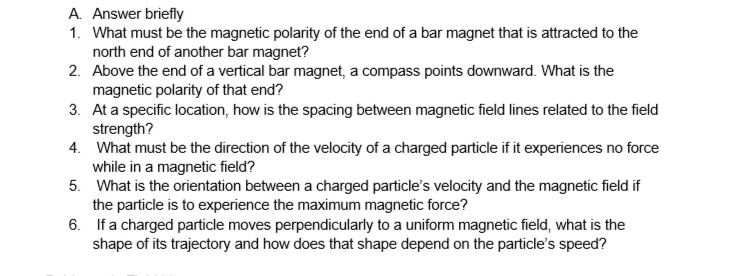 A. Answer briefly
1. What must be the magnetic polarity of the end of a bar magnet that is attracted to the
north end of another bar magnet?
2.
Above the end of a vertical bar magnet, a compass points downward. What is the
magnetic polarity of that end?
3. At a specific location, how is the spacing between magnetic field lines related to the field
strength?
4. What must be the direction of the velocity of a charged particle if it experiences no force
while in a magnetic field?
5. What is the orientation between a charged particle's velocity and the magnetic field if
the particle is to experience the maximum magnetic force?
6. If a charged particle moves perpendicularly to a uniform magnetic field, what is the
shape of its trajectory and how does that shape depend on the particle's speed?