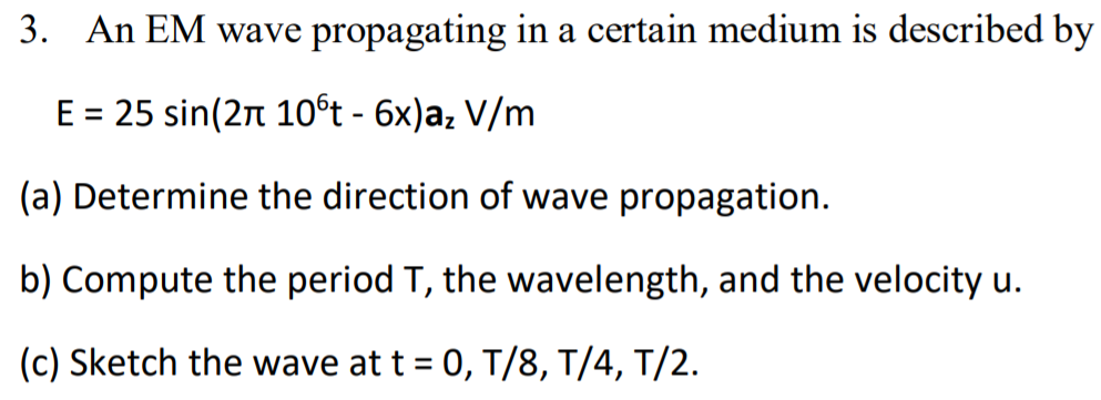 3. An EM wave propagating in a certain medium is described by
E = 25 sin(2n 10°t - 6x)a, V/m
%3D
(a) Determine the direction of wave propagation.
b) Compute the period T, the wavelength, and the velocity u.
(c) Sketch the wave at t = 0, T/8, T/4, T/2.
