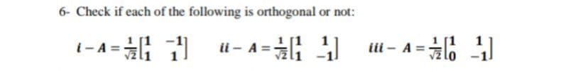 6- Check if each of the following is orthogonal or not:
1
[1
i- A =
ii - A =
iii - A =
