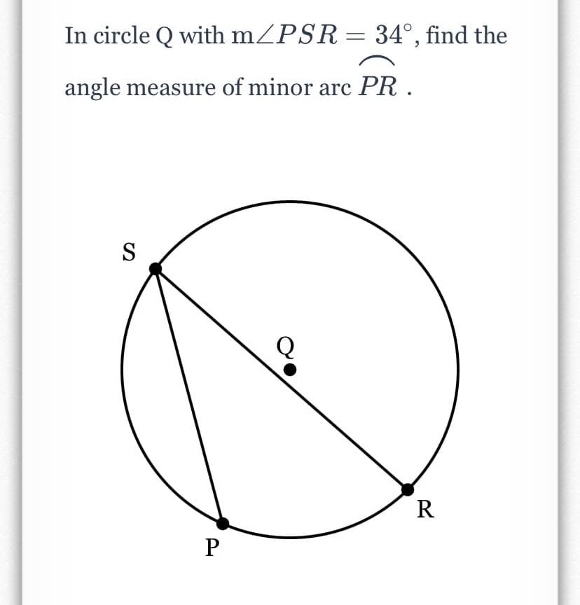 In circle Q with mZPSR= 34°, find the
angle measure of minor arc PR .
S
R
P
