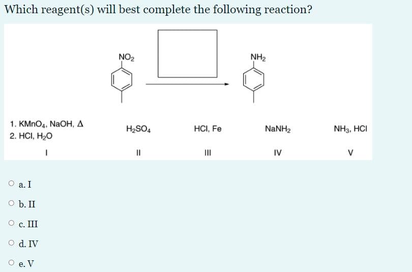 Which reagent(s) will best complete the following reaction?
NO2
NH2
1. KMNO4, NaOH, A
2. HС, Н-О
H2SO4
HCI, Fe
NANH2
NH3, HCI
II
IV
V
O a. I
O b. II
O c. III
O d. IV
O e. V
