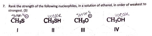 7. Rank the strength of the following nucleophiles, in a solution of ethanol, in order of weakest to
strongest. (3)
ron 9o
ČH;S
weak
CH;SH
Strons
CH30
weak
CH3OH
II
II
IV
