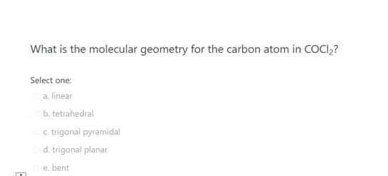 What is the molecular geometry for the carbon atom in COCI,?
Select one:
a. linear
b. tetrahedral
c. trigonal pyramidal
d. trigonal planar
e. bent
