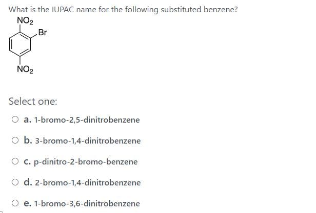 What is the IUPAC name for the following substituted benzene?
NO2
Br
NO2
Select one:
O a. 1-bromo-2,5-dinitrobenzene
O b. 3-bromo-1,4-dinitrobenzene
O c. p-dinitro-2-bromo-benzene
O d. 2-bromo-1,4-dinitrobenzene
O e. 1-bromo-3,6-dinitrobenzene

