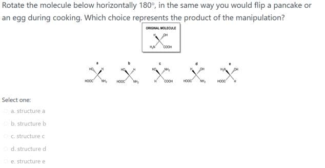 Rotate the molecule below horizontally 180°, in the same way you would flip a pancake or
an egg during cooking. Which choice represents the product of the manipulation?
ORIGINAL MOLECULE
HA
COOH
HOOC
COOH
HOOC
Select one:
a. structure a
b. structure b
C. structure c
d. structure d
e. structure e
