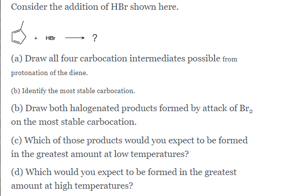 Consider the addition of HBr shown here.
HBr
(a) Draw all four carbocation intermediates possible from
protonation of the diene.
(b) Identify the most stable carbocation.
(b) Draw both halogenated products formed by attack of Br,
on the most stable carbocation.
(c) Which of those products would you expect to be formed
in the greatest amount at low temperatures?
(d) Which would you expect to be formed in the greatest
amount at high temperatures?
