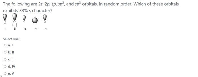 The following are 2s, 2p, sp, sp?, and sp orbitals, in random order. Which of these orbitals
exhibits 33% s character?
II
II
Select one:
O a. I
O b. I
O . II
O d. IV
O e. V
