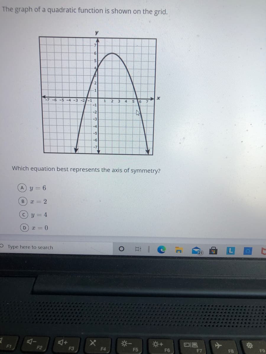 The graph of a quadratic function is shown on the grid.
-7
9-
4,
-2
-6 -5 -4 -3 -2/-1
3
4
5 6
-1
-2
-3
-4
-5
-6
-7
Which equation best represents the axis of symmetry?
y = 6
x = 2
y = 4
D x = 0
O Type here to search
F1
2
F3
F4
F5
F6
F7
F9
F8
