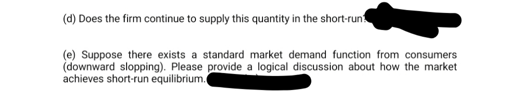 (d) Does the firm continue to supply this quantity in the short-run?
(e) Suppose there exists a standard market demand function from consumers
(downward slopping). Please provide a logical discussion about how the market
achieves short-run equilibrium.
