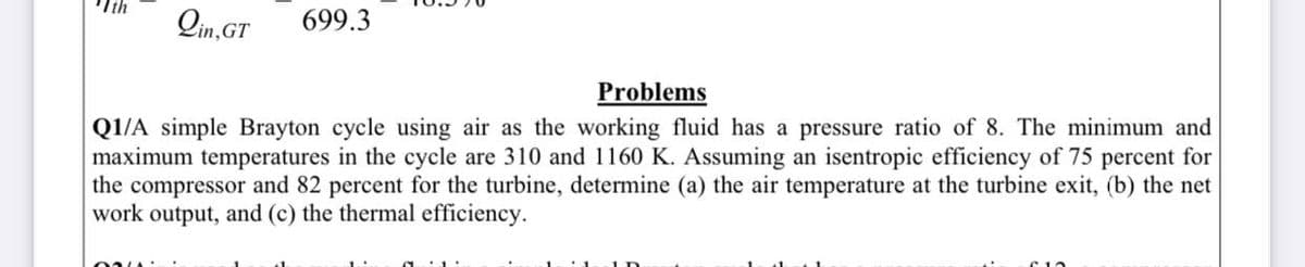 Qin,GT
699.3
Problems
Q1/A simple Brayton cycle using air as the working fluid has a pressure ratio of 8. The minimum and
maximum temperatures in the cycle are 310 and 1160 K. Assuming an isentropic efficiency of 75 percent for
the compressor and 82 percent for the turbine, determine (a) the air temperature at the turbine exit, (b) the net
work output, and (c) the thermal efficiency.
