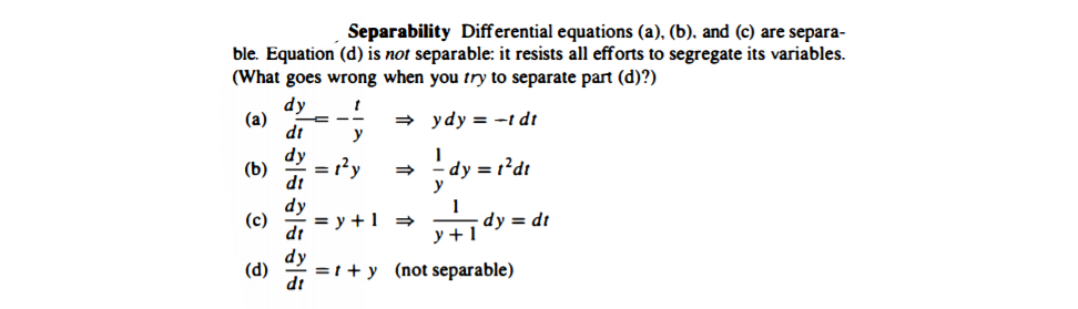Separability Differential equations (a), (b), and (c) are separa-
ble. Equation (d) is not separable: it resists all efforts to segregate its variables.
(What goes wrong when you try to separate part (d)?)
dy
(a)
dt
+ ydy = -t dt
y
dy
= 1'y
dy = 1²dt
y
(b)
ip
dy
(c)
= y +1
dt
dy = dt
y +1
dy
(d)
=t + y (not separable)
ip
