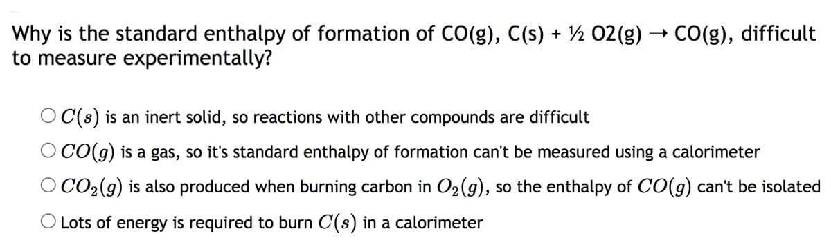 + CO(g), difficult
Why is the standard enthalpy of formation of CO(g), C(s) + ½ 02(g)
to measure experimentally?
O C(s) is an inert solid, so reactions with other compounds are difficult
O CO(g) is a gas, so it's standard enthalpy of formation can't be measured using a calorimeter
O CO2(g) is also produced when burning carbon in O2(g), so the enthalpy of C(g) can't be isolated
O Lots of energy is required to burn C(s) in a calorimeter
