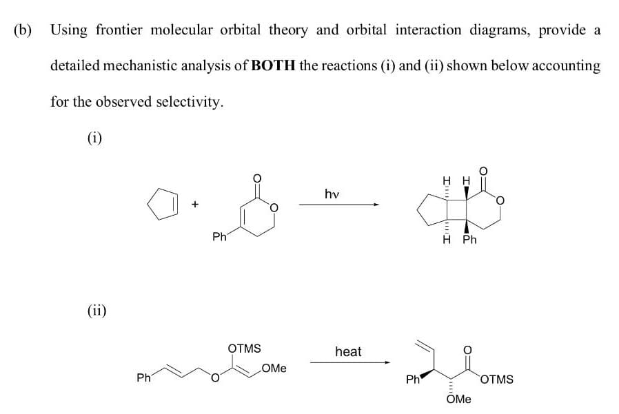 (b) Using frontier molecular orbital theory and orbital interaction diagrams, provide a
detailed mechanistic analysis of BOTH the reactions (i) and (ii) shown below accounting
for the observed selectivity.
(i)
hv
Ph
H Ph
(ii)
OTMS
heat
COME
Ph
Ph
OTMS
OMe
my
