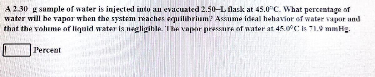 A 2.30-g sample of water is injected into an evacuated 2.50-L flask at 45.0°C. What percentage of
water will be vapor when the system reaches equilibrium? Assume ideal behavior of water vapor and
that the volume of liquid water is negligible. The vapor pressure of water at 45.0°C is 71.9 mmHg.
Percent
