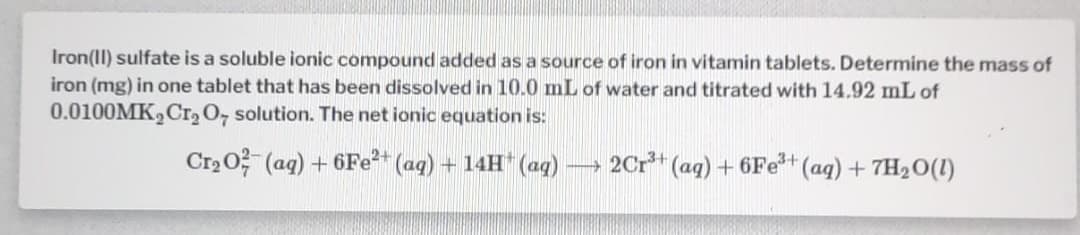 Iron(II) sulfate is a soluble ionic compound added as a source of iron in vitamin tablets. Determine the mass of
iron (mg) in one tablet that has been dissolved in 10.0 mL of water and titrated with 14.92 mL of
0.0100MK,Cr, O, solution. The net ionic equation is:
Cr2 0? (ag) + 6Fe* (ag) + 14H* (aq)
2Cr* (aq) + 6Fe+ (aq) + 7H2O(1)
