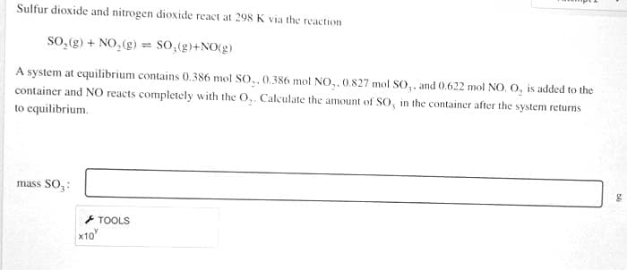 Sulfur dioxide and nitrogen dioxide react at 298 K via the reaction
sO,(g) + NO, (g) = S0,¢g}+NO(g)
A system at equilibrium contains 0.386 mol SO,, 0.386 mol NO,, 0.827 mol SO,. and 0.622 mol NO. O, is added to the
container and NO reacts completely with the O,. Calculate the amount of So, in the container after the system returns
to equilibrium.
mass SO,:
+ TOOLS
x10
