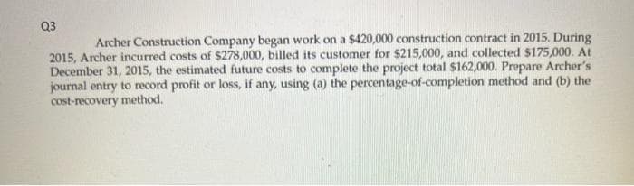 Q3
Archer Construction Company began work on a $420,000 construction contract in 2015. During
2015, Archer incurred costs of $278,000, billed its customer for $215,000, and collected $175,000. At
December 31, 2015, the estimated future costs to complete the project total $162,000. Prepare Archer's
journal entry to record profit or loss, if any, using (a) the percentage-of-completion method and (b) the
cost-recovery method.