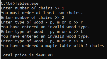 C:\C#>Tables.exe
Enter number of chairs >> 1
You must order at least two chairs.
Enter number of chairs >> 2
Enter type of wood - p, m or o >> r
You have entered an invalid wood type.
Enter type of wood - p, m or o >> t
You have entered an invalid wood type.
Enter type of wood - p, m or o >> m
You have ordered a maple table with 2 chairs
Total price is $400.00
