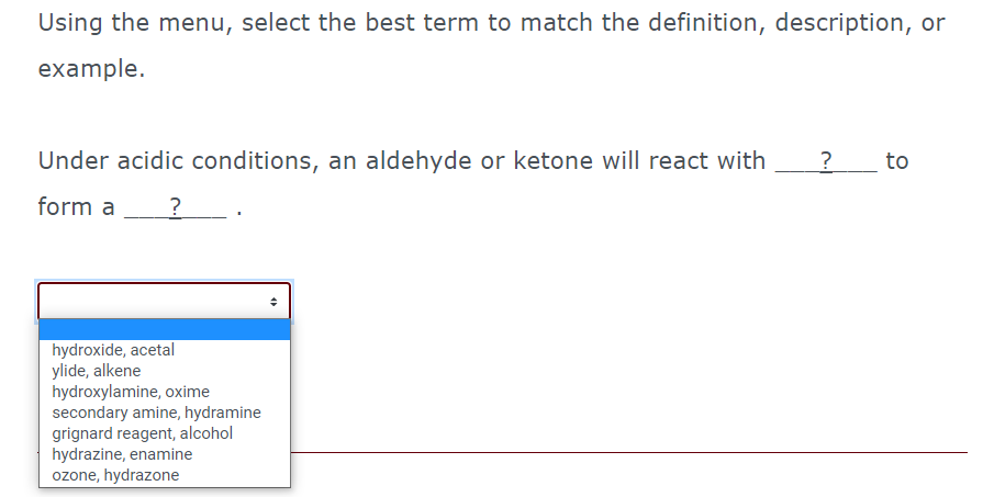 Using the menu, select the best term to match the definition, description, or
example.
Under acidic conditions, an aldehyde or ketone will react with
?_ to
form a
hydroxide, acetal
ylide, alkene
hydroxylamine, oxime
secondary amine, hydramine
grignard reagent, alcohol
hydrazine, enamine
ozone, hydrazone
