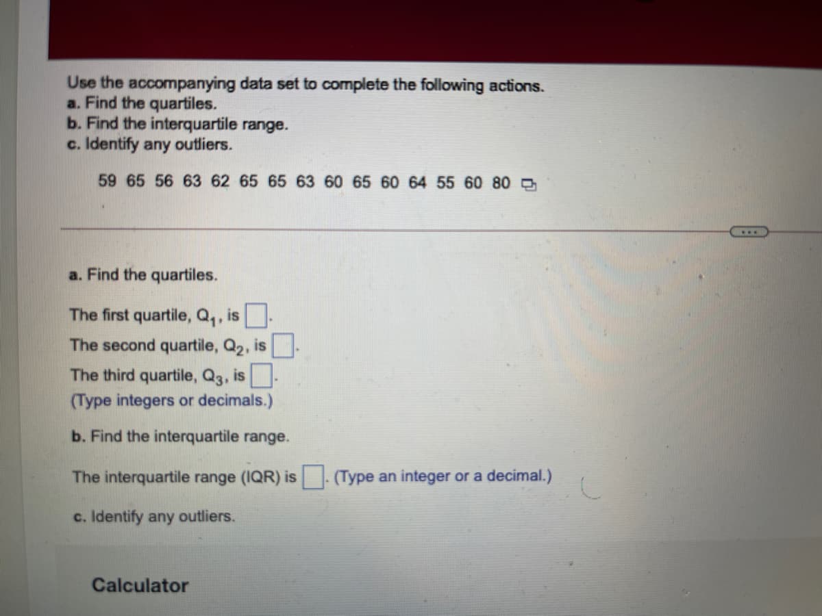 Use the accompanying data set to complete the following actions.
a. Find the quartiles.
b. Find the interquartile range.
c. Identify any outliers.
59 65 56 63 62 65 65 63 60 65 60 64 55 60 80 D
a. Find the quartiles.
The first quartile, Q,, is.
The second quartile, Q2, is-
The third quartile, Q3, is
(Type integers or decimals.)
b. Find the interquartile range.
The interquartile range (IQR) is (Type an integer or a decimal.)
c. Identify any outliers.
Calculator
