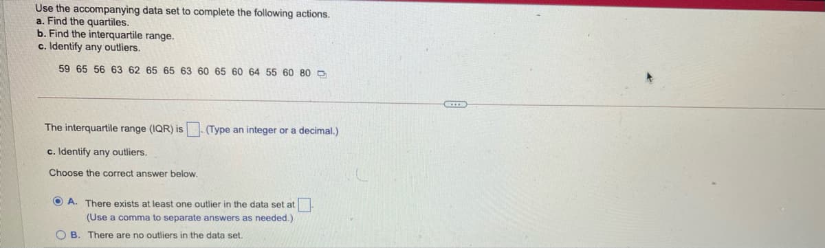 Use the accompanying data set to complete the following actions.
a. Find the quartiles.
b. Find the interquartile range.
c. Identify any outliers.
59 65 56 63 62 65 65 63 60 65 60 64 55 60 80 D
The interquartile range (IQR) is -(Type an integer or a decimal.)
c. Identify any outliers.
Choose the correct answer below.
O A. There exists at least one outlier in the data set at
(Use a comma to separate answers as needed.)
O B. There are no outliers in the data set.
